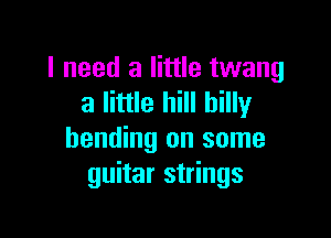 I need a little twang
a little hill hilly

bending on some
guitar strings