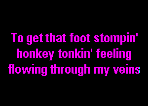 To get that foot stompin'
honkey tonkin' feeling
flowing through my veins