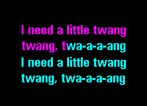 I need a little twang
twang, twa-a-a-ang
I need a little twang
twang, twa-a-a-ang