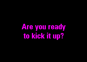 Are you ready

to kick it up?