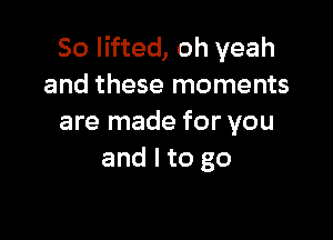 So lifted, oh yeah
and these moments

are made for you
and I to go