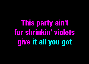 This party ain't

for shrinkin' violets
give it all you got