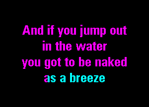 And if you iump out
in the water

you got to he naked
as a breeze