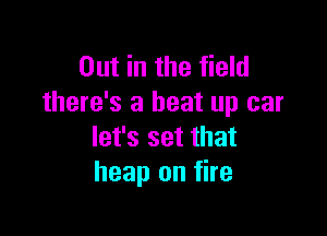 Out in the field
there's a beat up car

let's set that
heap on fire