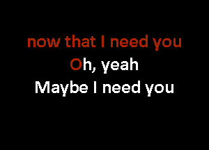 now that I need you
Oh, yeah

Maybe I need you