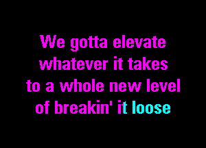 We gotta elevate
whatever it takes

to a whole new level
of hreakin' it loose
