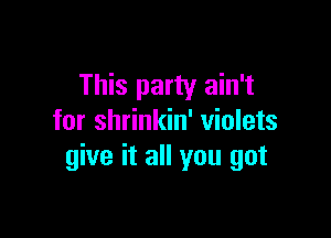 This party ain't

for shrinkin' violets
give it all you got