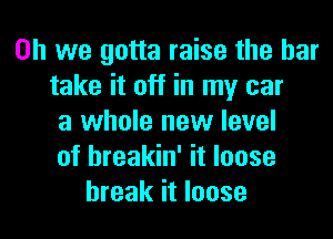 Oh we gotta raise the bar
take it off in my car
a whole new level
of hreakin' it loose
break it loose