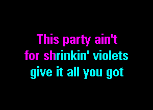 This party ain't

for shrinkin' violets
give it all you got