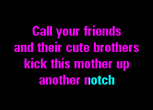 Call your friends
and their cute brothers

kick this mother up
another notch