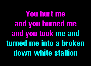 You hurt me
and you burned me
and you took me and
turned me into a broken
down white stallion