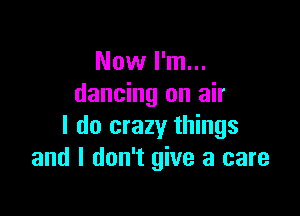 Now I'm...
dancing on air

I do crazy things
and I don't give a care
