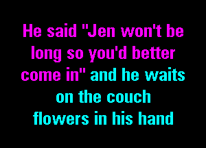 He said Jen won't be
long so you'd better
come in and he waits
on the couch
flowers in his hand