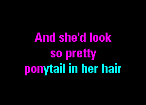 And she'd look

so pretty
ponytail in her hair