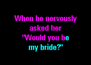 When he nervously
asked her

Would you be
my bride?