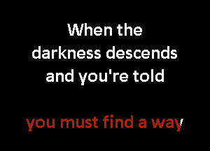 When the
darkness descends
and you're told

you must find a way