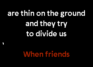 are thin on the ground
and they try

to divide us

When friends