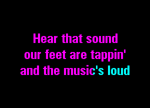 Hear that sound

our feet are tappin'
and the music's loud