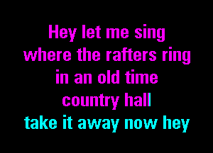 Hey let me sing
where the rafters ring

in an old time
country hall
take it away now hey
