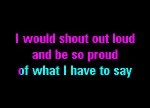 I would shout out loud

and be so proud
of what I have to say