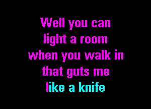 Well you can
light a room

when you walk in
that guts me
like a knife