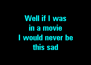 Well if I was
in a movie

I would never be
this sad