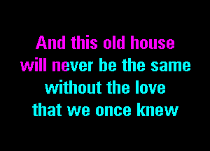 And this old house
will never be the same

without the love
that we once knew