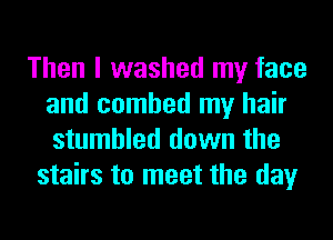 Then I washed my face
and combed my hair
stumbled down the

stairs to meet the day