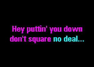Hey puttin' you down

don't square no deal...