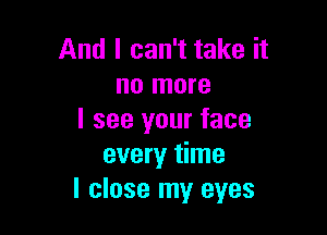 And I can't take it
no more

I see your face
every time
I close my eyes