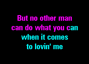 But no other man
can do what you can

when it comes
to lovin' me