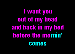 I want you
out of my head

and back in my bed
before the mornin'
comes