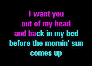 I want you
out of my head

and back in my bed
before the mornin' sun
comes up