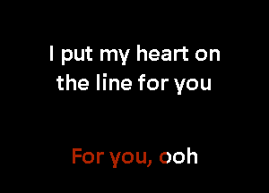 I put my heart on
the line for you

For you, ooh