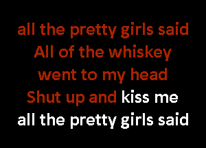 all the pretty girls said
All of the whiskey
went to my head
Shut up and kiss me
all the pretty girls said