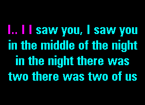 l.. I I saw you, I saw you
in the middle of the night
in the night there was
two there was two of us