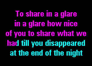 To share in a glare
in a glare how nice
of you to share what we
had till you disappeared
at the end of the night