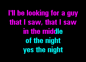 I'll be looking for a guy
that I saw, that I saw

in the middle
of the night
yes the night