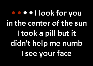 0 0 0 0 I look for you
in the center of the sun
I took a pill but it
didn't help me numb
I see your face