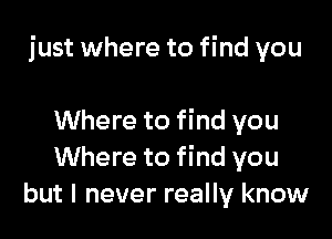 just where to find you

Where to find you
Where to find you
but I never really know