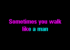 Sometimes you walk

like a man