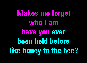 Makes me forget
who I am

have you ever
been held before
like honey to the bee?