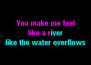 You make me feel

like a river
like the water overflows
