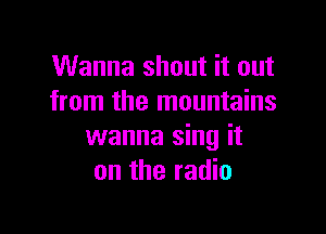 Wanna shout it out
from the mountains

wanna sing it
on the radio