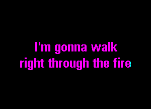 I'm gonna walk

right through the fire