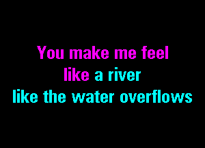 You make me feel

like a river
like the water overflows