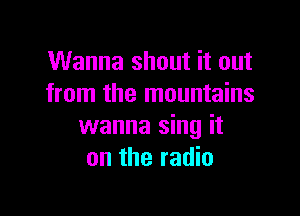 Wanna shout it out
from the mountains

wanna sing it
on the radio