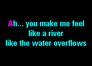 Ah... you make me feel

like a river
like the water overflows