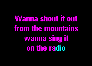 Wanna shout it out
from the mountains

wanna sing it
on the radio