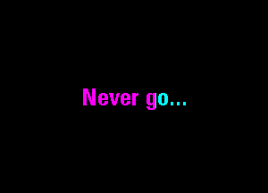 Never go...
